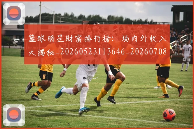 篮球明星财富排行榜：场内外收入大揭秘_20260523113646_20260708200859_20260803141922