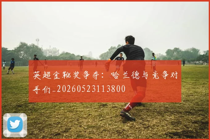 英超金靴奖争夺：哈兰德与竞争对手们_20260523113800