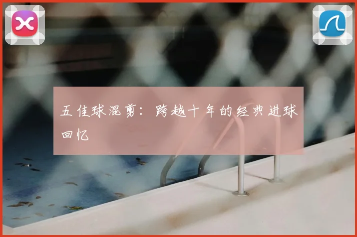 五佳球混剪:跨越十年的经典进球回忆