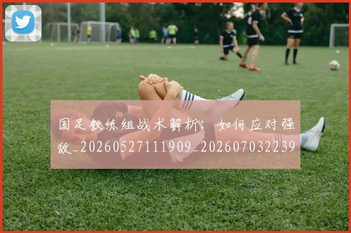 国足教练组战术解析:如何应对强敌_20260527111909_20260703223934_20260719164350
