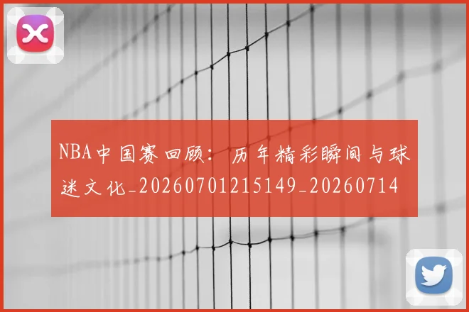 NBA中国赛回顾：历年精彩瞬间与球迷文化_20260701215149_20260714204629