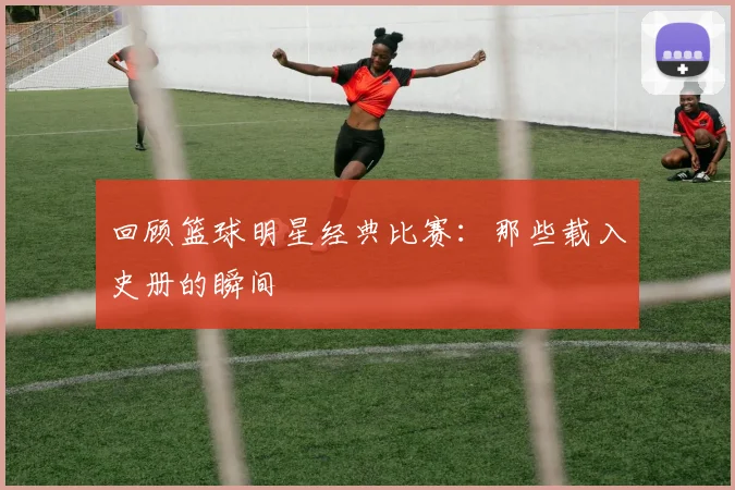 回顾篮球明星经典比赛：那些载入史册的瞬间
