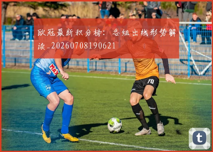 欧冠最新积分榜：各组出线形势解读_20260708190621