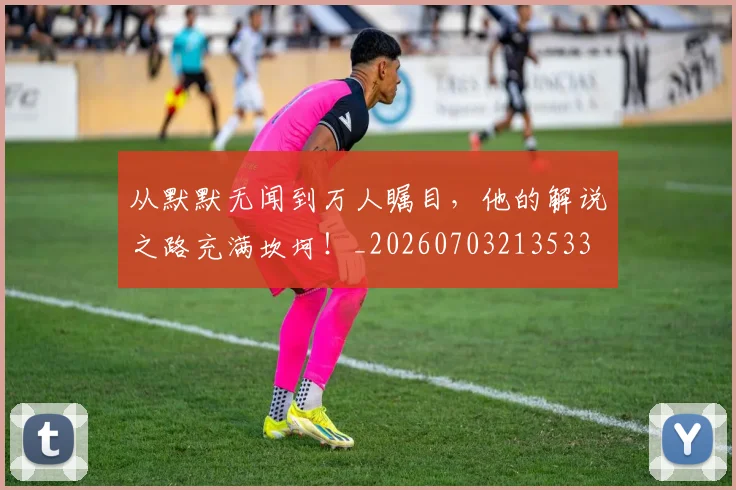 从默默无闻到万人瞩目，他的解说之路充满坎坷！_20260703213533