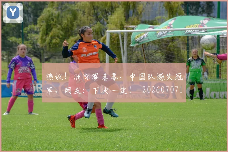 热议!洲际赛落幕,中国队憾失冠军,网友:下次一定!_20260707155154