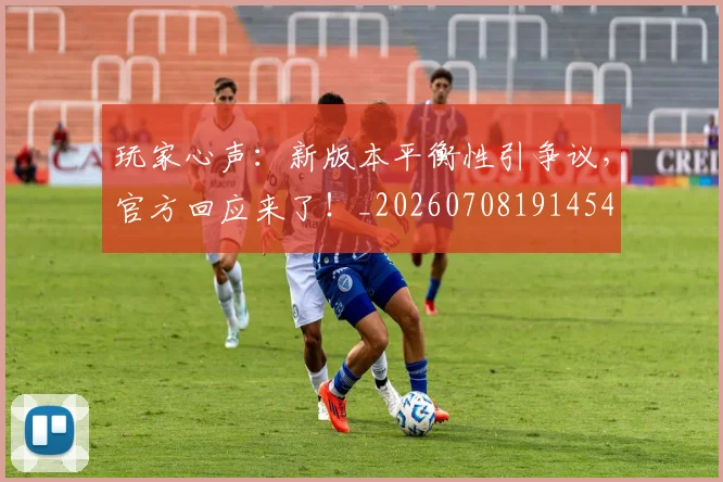 玩家心声：新版本平衡性引争议，官方回应来了！_20260708191454