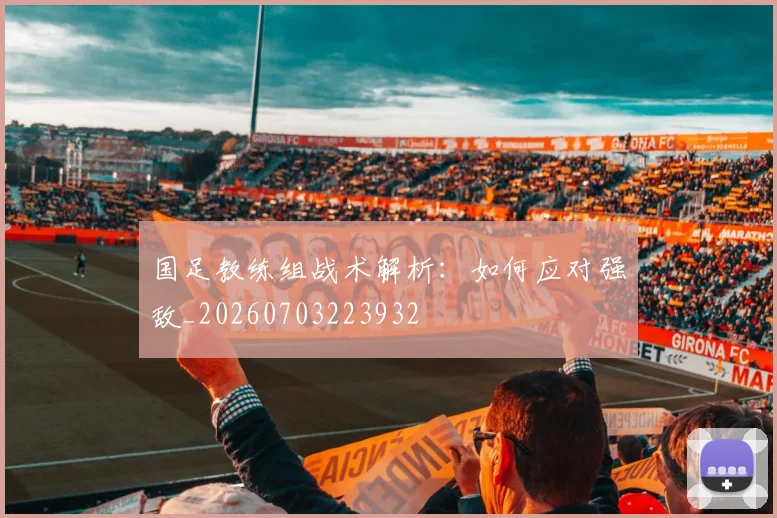 国足教练组战术解析:如何应对强敌_20260703223932