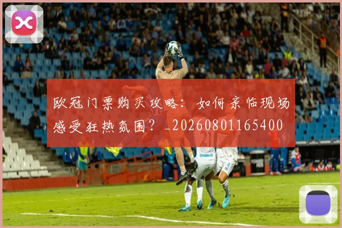 欧冠门票购买攻略:如何亲临现场感受狂热氛围?_20260801165400