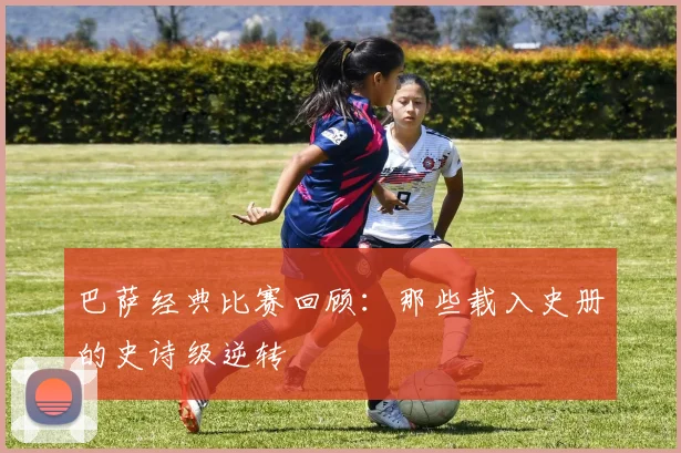 巴萨经典比赛回顾：那些载入史册的史诗级逆转