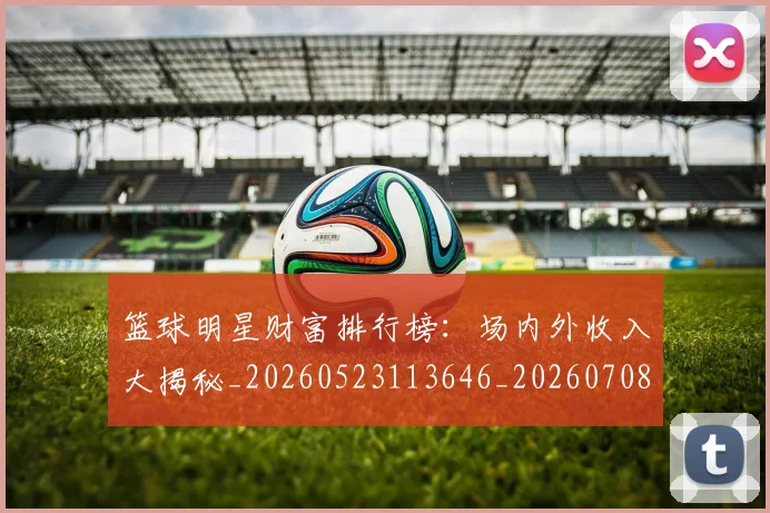 篮球明星财富排行榜：场内外收入大揭秘_20260523113646_20260708200859_20260803141922