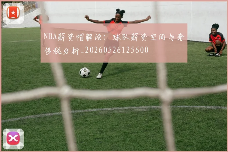 NBA薪资帽解读：球队薪资空间与奢侈税分析_20260526125600