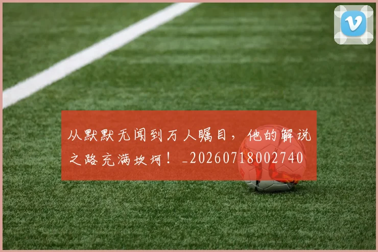 从默默无闻到万人瞩目,他的解说之路充满坎坷!_20260718002740