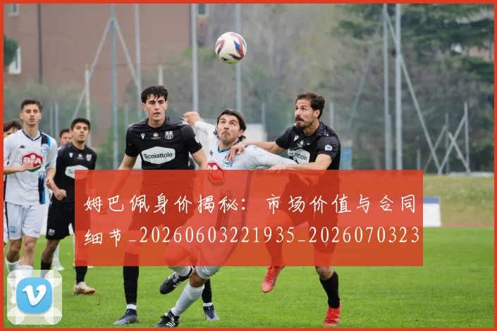 姆巴佩身价揭秘:市场价值与合同细节_20260603221935_20260703232235