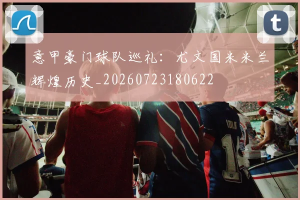 意甲豪门球队巡礼：尤文国米米兰辉煌历史_20260723180622