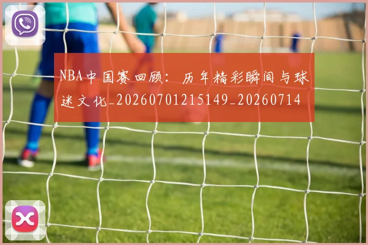 NBA中国赛回顾：历年精彩瞬间与球迷文化_20260701215149_20260714204629