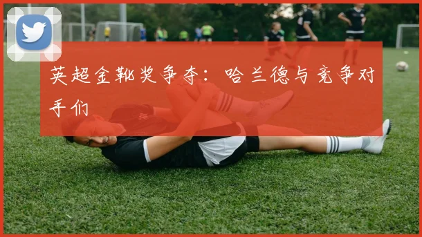 英超金靴奖争夺:哈兰德与竞争对手们