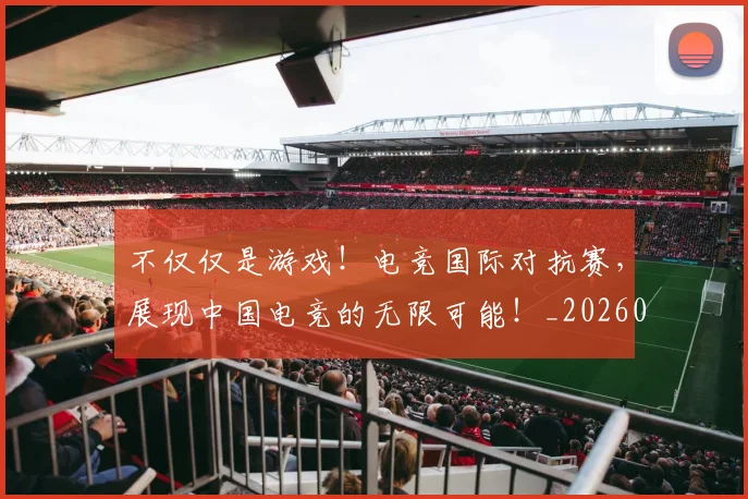 不仅仅是游戏！电竞国际对抗赛，展现中国电竞的无限可能！_20260702173250