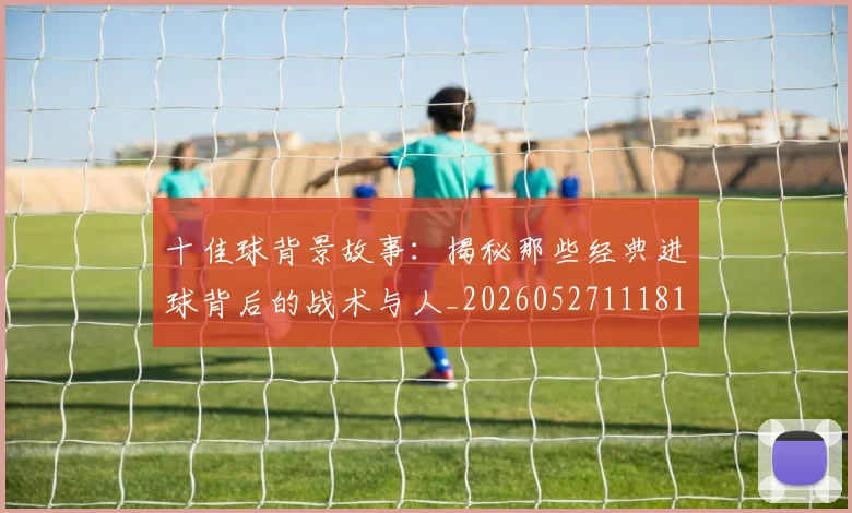 十佳球背景故事：揭秘那些经典进球背后的战术与人_20260527111811_20260703220911
