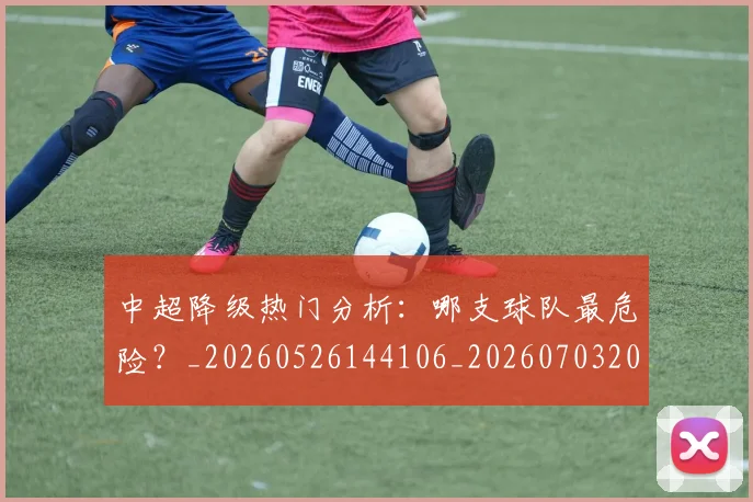 中超降级热门分析：哪支球队最危险？_20260526144106_20260703205512