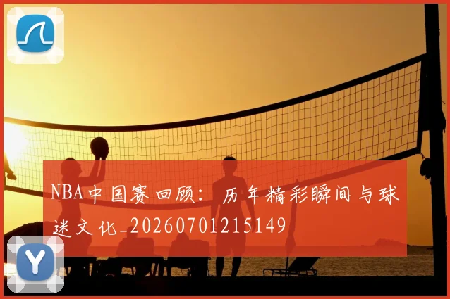 NBA中国赛回顾:历年精彩瞬间与球迷文化_20260701215149