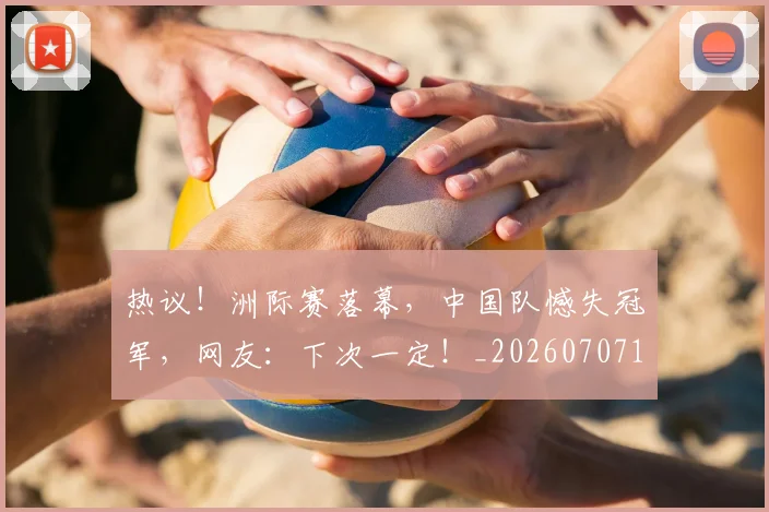 热议!洲际赛落幕,中国队憾失冠军,网友:下次一定!_20260707155154