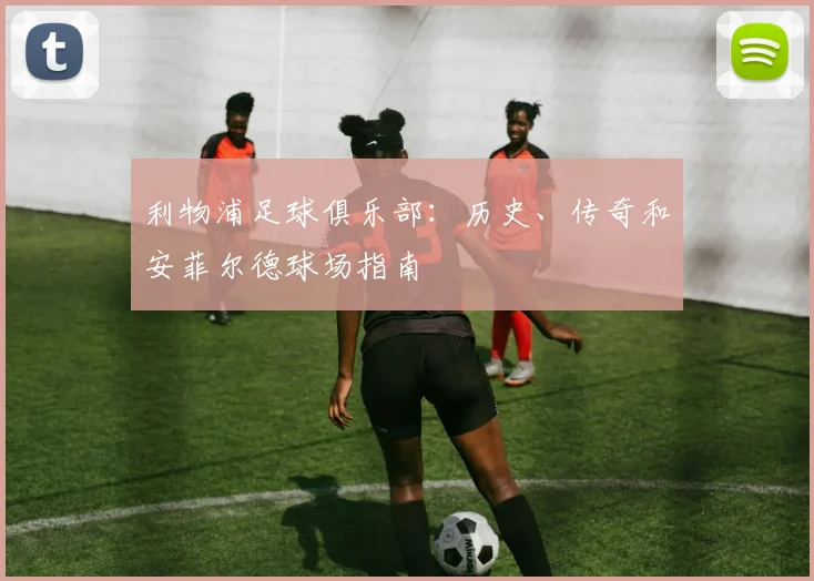 利物浦足球俱乐部：历史、传奇和安菲尔德球场指南