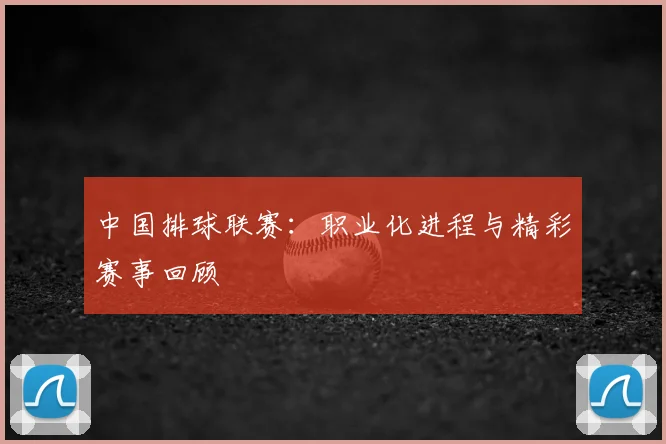 中国排球联赛：职业化进程与精彩赛事回顾